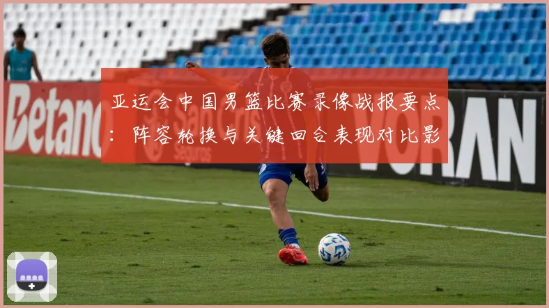 亚运会中国男篮比赛录像战报要点：阵容轮换与关键回合表现对比影响后续出线