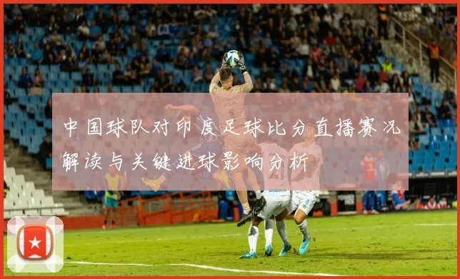 中国球队对印度足球比分直播赛况解读与关键进球影响分析
