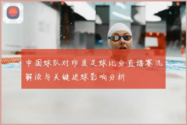 中国球队对印度足球比分直播赛况解读与关键进球影响分析