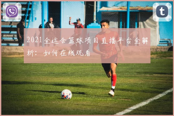 2021全运会篮球项目直播平台全解析：如何在线观看
