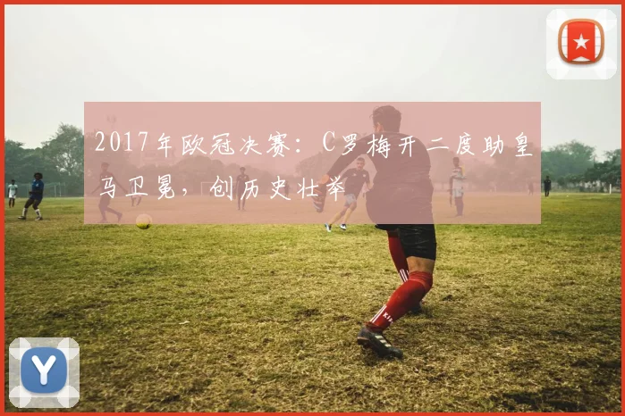 2017年欧冠决赛：C罗梅开二度助皇马卫冕，创历史壮举