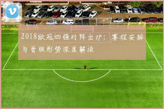 2018欧冠四强对阵出炉：赛程安排与晋级形势深度解读