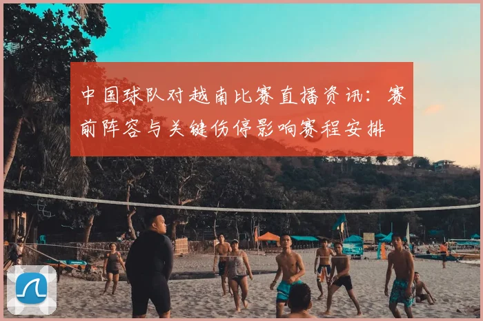 中国球队对越南比赛直播资讯：赛前阵容与关键伤停影响赛程安排