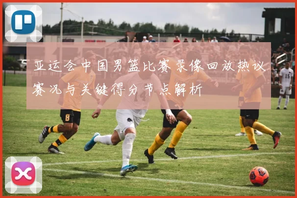 亚运会中国男篮比赛录像回放热议赛况与关键得分节点解析